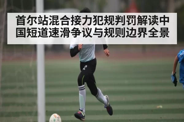 首尔站混合接力犯规判罚解读中国短道速滑争议与规则边界全景