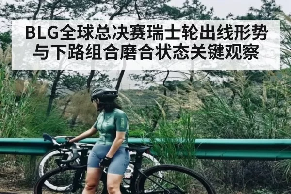 BLG全球总决赛瑞士轮出线形势与下路组合磨合状态关键观察